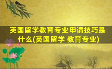 英国留学教育专业申请技巧是什么(英国留学 教育专业)